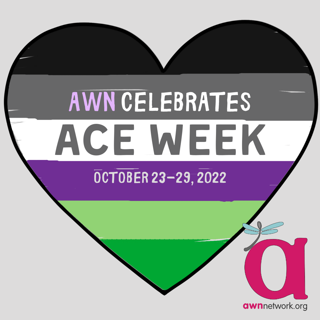 A drawing of a heart outlined in black, against a pale grey background. The heart is shaded with black, grey, white, purple, light and dark green stripes. (The colors of the Asexual and Aromantic pride flags) Text reads: “AWN CELEBRATES ACE WEEK October 23-29, 2022”