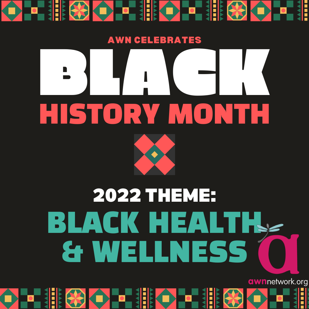 At the top and bottom of the illustration are graphic borders in the style of a Kente pattern. The text is also in red, white and teal, against a black background.  Text is centered and reads: AWN Celebrates Black History Month 20222 Theme: Black Health and Wellness In the lower right hand corner is the awn logo- a large lowercase pink “a” with a pale blue dragonfly on it. Below is the website awnnetwork.com