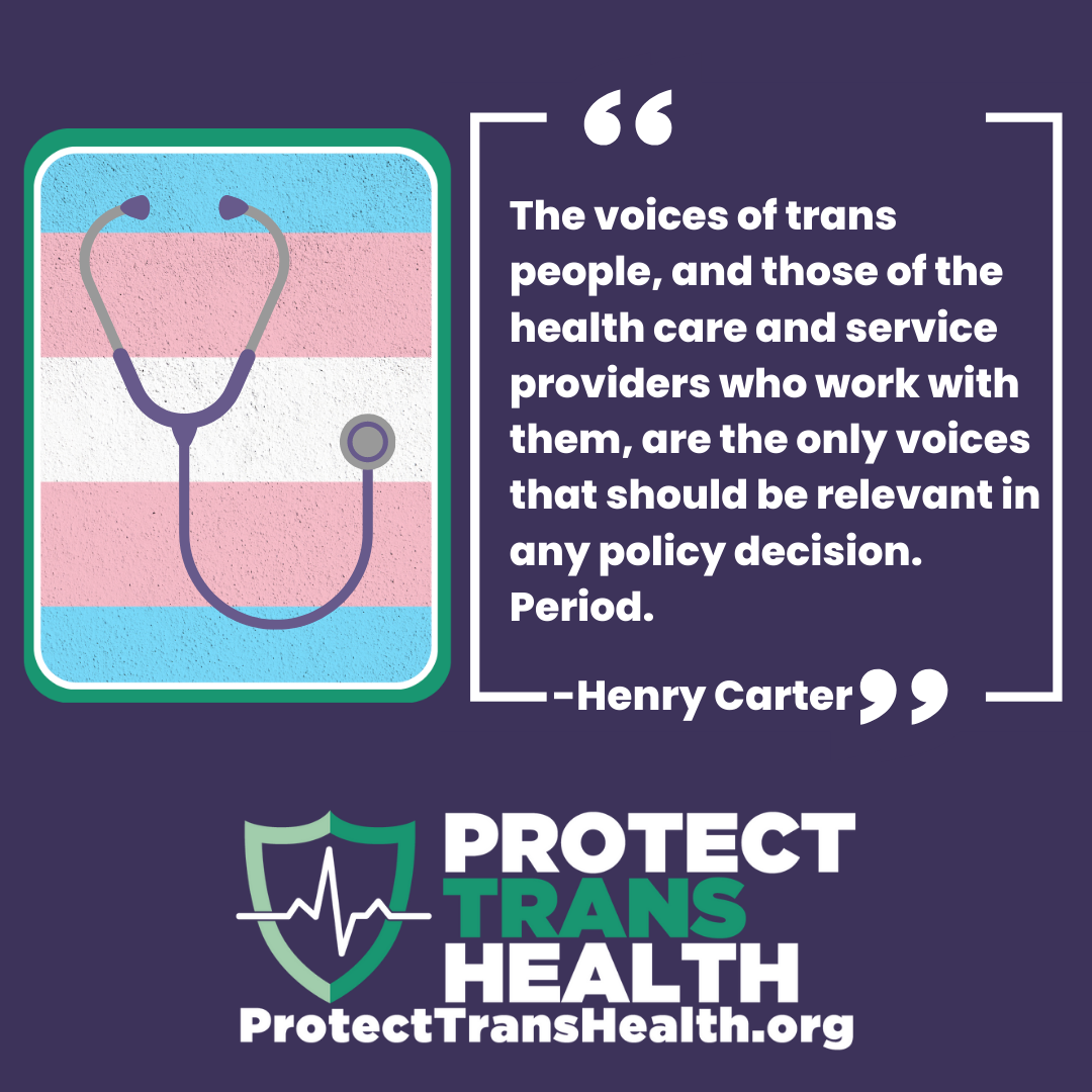 image of stethoscope with trans flag. Logo Protect Trans Health. Text the voices of trans people, and those of the the healthcare and service providers who work with them, are the only voices that should be relevant in any policy decision. Period. Henry Carter