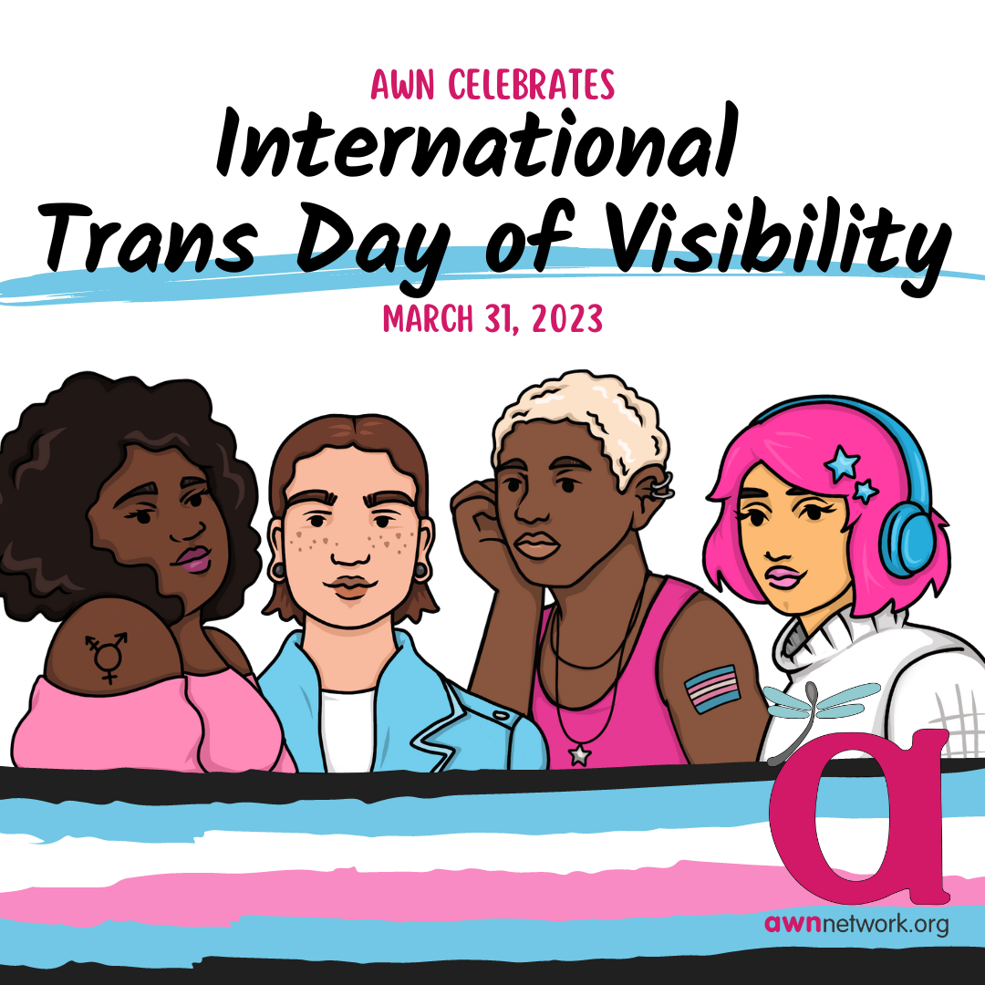 Four diverse trans people and trans flag with text AWN Celebrates International Trans Day of Visibility. AWNNetwork.org logo at bottom. A Black femme with a pink blouse and trans pride tattoo, a light-skinned masculine person with denim jacket and a brown mullet, an androgynous Black person with short hair and pink tank top, and an olive-skinned femme with pink hair and noise-blocking headphones and white turtleneck.”