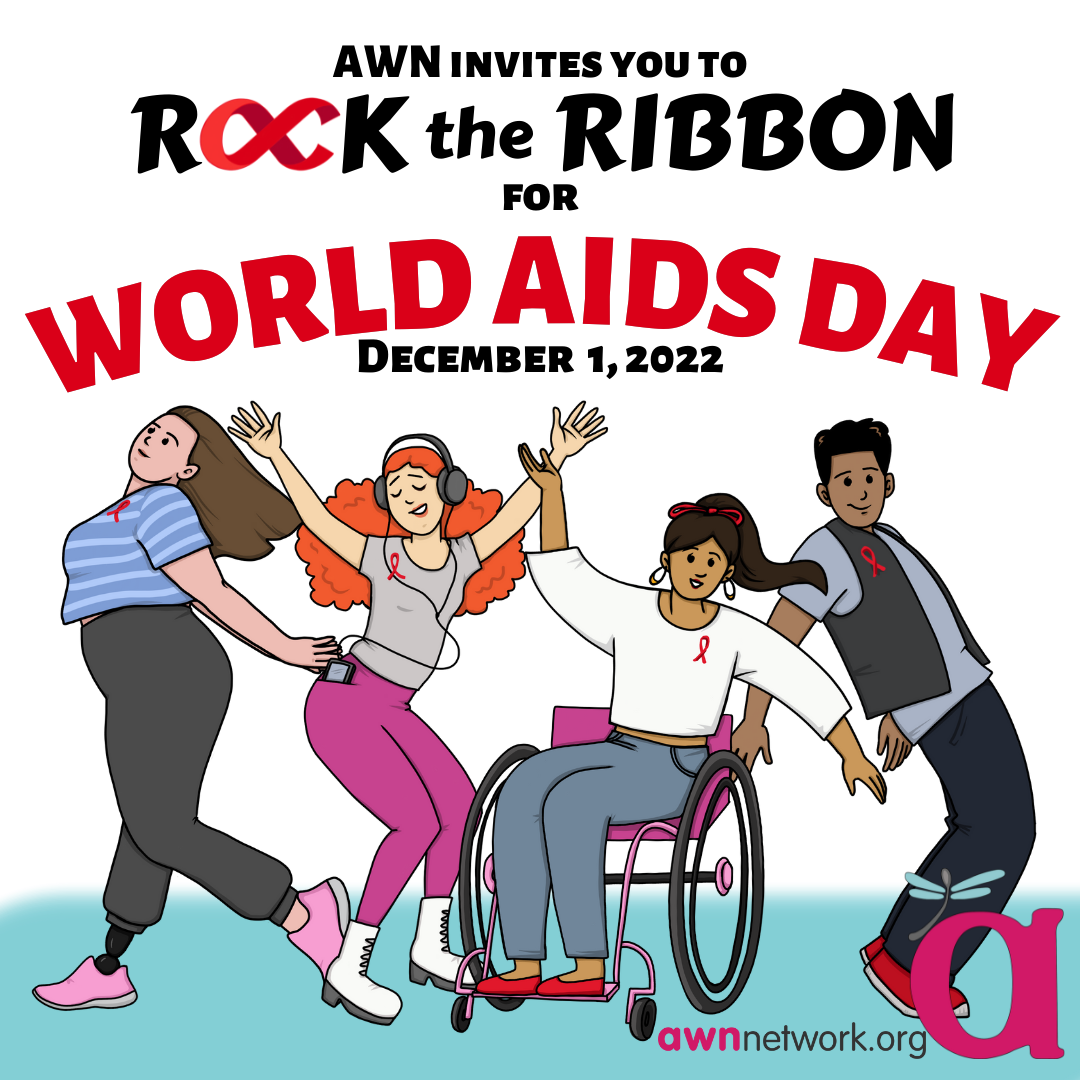 Black and red text against a white and blue background Text reads: “AWN invites you to ROCK THE RIBBON FOR WORLD AIDS DAY December 1, 2022” Beneath the text is an illustration of 4 people, each wearing various shades of grey and brightly colored pink or blue clothes. They are shown posing with their arms outstretched and all are shown wearing a red ribbon on their shirt or vest. In the lower right hand corner is the awn logo- a large pink “a” with a teal spoonie dragonfly on it. Below the a is our website: awnnetwork.org 